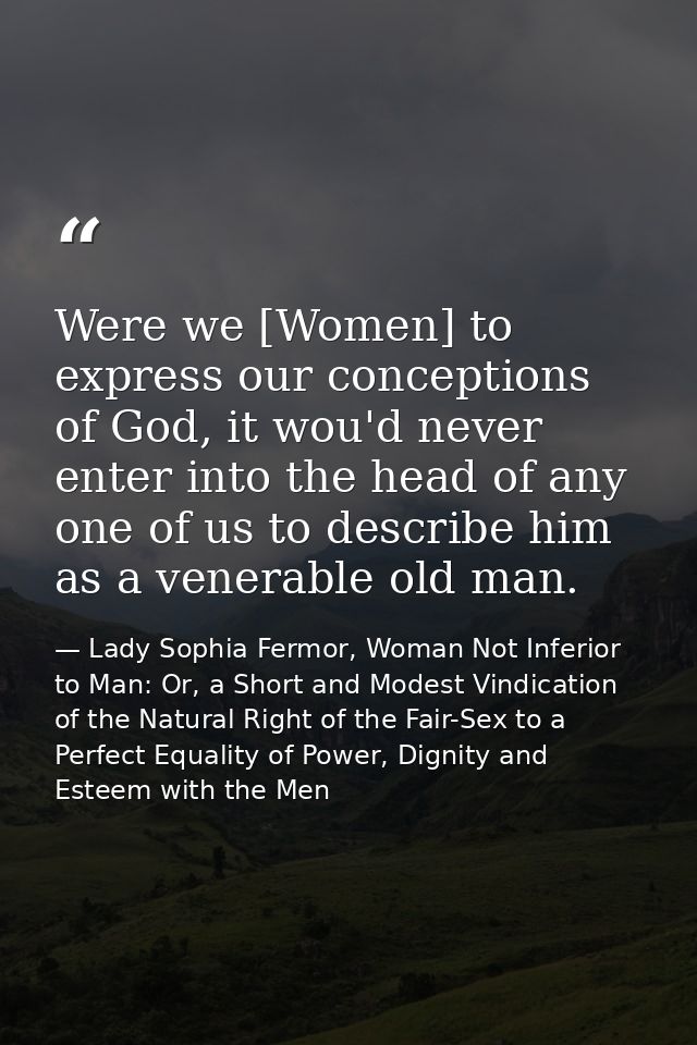 Were we [Women] to express our conceptions of God, it wou'd never enter into the head of any one of us to describe him a — Lady Sophia Fermor, Woman Not Inferior to Man: Or, a Short and Modest Vindication of the Natural Right of the Fair-Sex to a Perfect Equality of Power, Dignity and Esteem with the Men