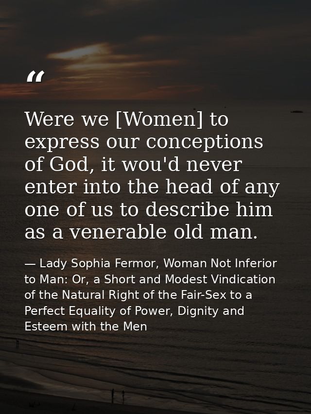 Were we [Women] to express our conceptions of God, it wou'd never enter into the head of any one of us to describe him a — Lady Sophia Fermor, Woman Not Inferior to Man: Or, a Short and Modest Vindication of the Natural Right of the Fair-Sex to a Perfect Equality of Power, Dignity and Esteem with the Men