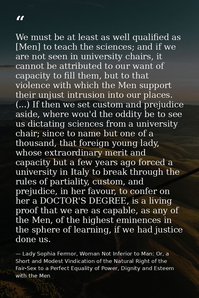 We must be at least as well qualified as [Men] to teach the sciences; and if we are not seen in university chairs, it ca — Lady Sophia Fermor, Woman Not Inferior to Man: Or, a Short and Modest Vindication of the Natural Right of the Fair-Sex to a Perfect Equality of Power, Dignity and Esteem with the Men