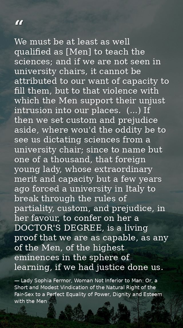 We must be at least as well qualified as [Men] to teach the sciences; and if we are not seen in university chairs, it ca — Lady Sophia Fermor, Woman Not Inferior to Man: Or, a Short and Modest Vindication of the Natural Right of the Fair-Sex to a Perfect Equality of Power, Dignity and Esteem with the Men