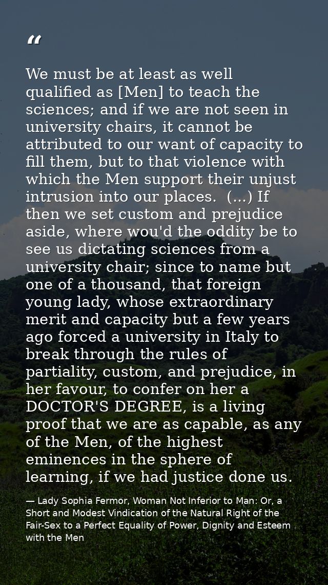 We must be at least as well qualified as [Men] to teach the sciences; and if we are not seen in university chairs, it ca — Lady Sophia Fermor, Woman Not Inferior to Man: Or, a Short and Modest Vindication of the Natural Right of the Fair-Sex to a Perfect Equality of Power, Dignity and Esteem with the Men