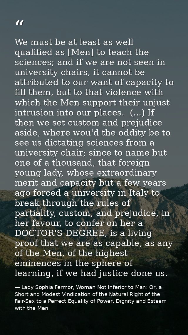 We must be at least as well qualified as [Men] to teach the sciences; and if we are not seen in university chairs, it ca — Lady Sophia Fermor, Woman Not Inferior to Man: Or, a Short and Modest Vindication of the Natural Right of the Fair-Sex to a Perfect Equality of Power, Dignity and Esteem with the Men