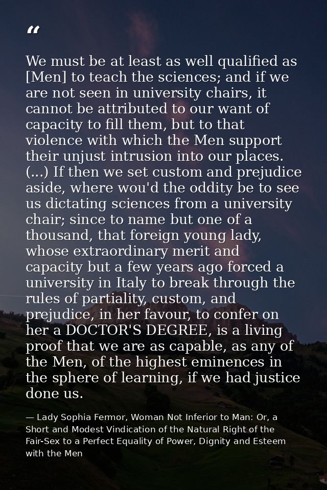 We must be at least as well qualified as [Men] to teach the sciences; and if we are not seen in university chairs, it ca — Lady Sophia Fermor, Woman Not Inferior to Man: Or, a Short and Modest Vindication of the Natural Right of the Fair-Sex to a Perfect Equality of Power, Dignity and Esteem with the Men