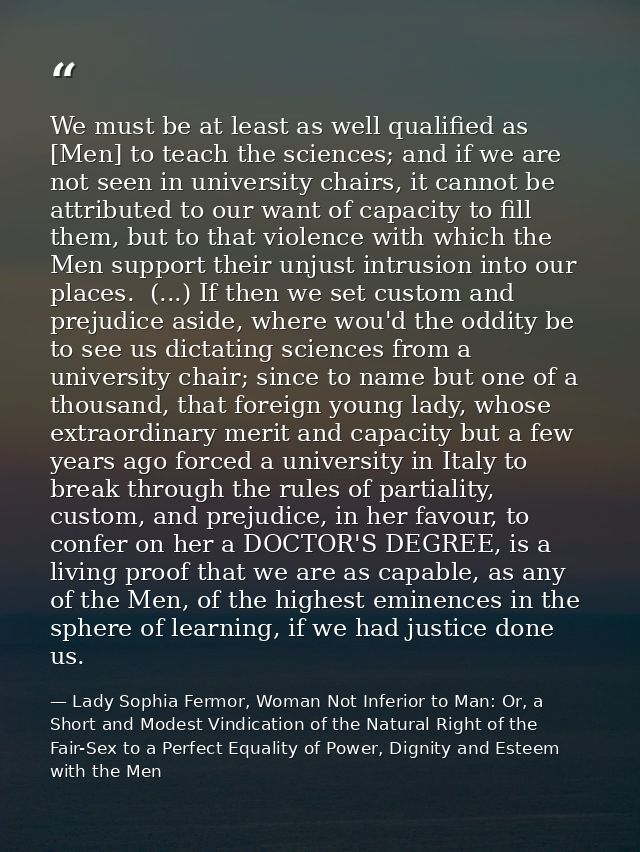 We must be at least as well qualified as [Men] to teach the sciences; and if we are not seen in university chairs, it ca — Lady Sophia Fermor, Woman Not Inferior to Man: Or, a Short and Modest Vindication of the Natural Right of the Fair-Sex to a Perfect Equality of Power, Dignity and Esteem with the Men
