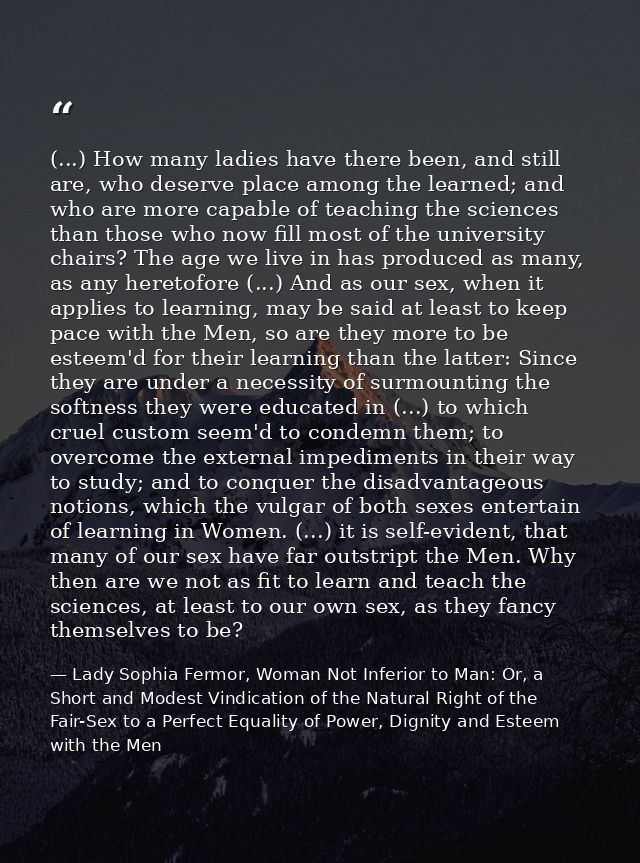 (...) How many ladies have there been, and still are, who deserve place among the learned; and who are more capable of t — Lady Sophia Fermor, Woman Not Inferior to Man: Or, a Short and Modest Vindication of the Natural Right of the Fair-Sex to a Perfect Equality of Power, Dignity and Esteem with the Men