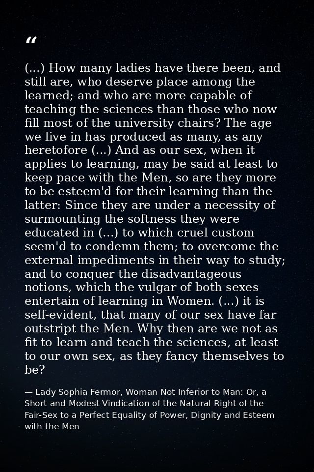 (...) How many ladies have there been, and still are, who deserve place among the learned; and who are more capable of t — Lady Sophia Fermor, Woman Not Inferior to Man: Or, a Short and Modest Vindication of the Natural Right of the Fair-Sex to a Perfect Equality of Power, Dignity and Esteem with the Men
