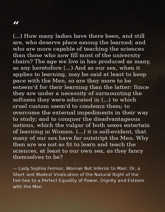 (...) How many ladies have there been, and still are, who deserve place among the learned; and who are more capable of t — Lady Sophia Fermor, Woman Not Inferior to Man: Or, a Short and Modest Vindication of the Natural Right of the Fair-Sex to a Perfect Equality of Power, Dignity and Esteem with the Men