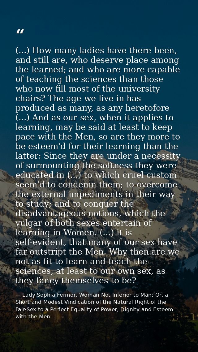 (...) How many ladies have there been, and still are, who deserve place among the learned; and who are more capable of t — Lady Sophia Fermor, Woman Not Inferior to Man: Or, a Short and Modest Vindication of the Natural Right of the Fair-Sex to a Perfect Equality of Power, Dignity and Esteem with the Men