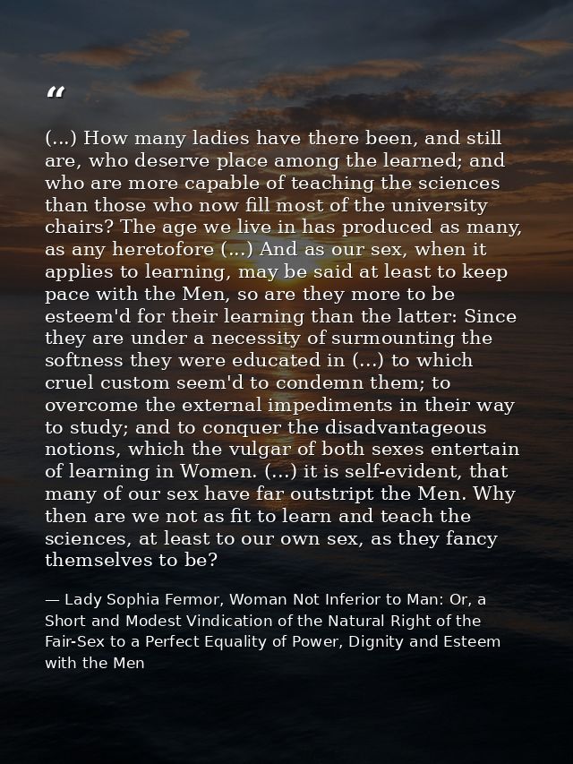 (...) How many ladies have there been, and still are, who deserve place among the learned; and who are more capable of t — Lady Sophia Fermor, Woman Not Inferior to Man: Or, a Short and Modest Vindication of the Natural Right of the Fair-Sex to a Perfect Equality of Power, Dignity and Esteem with the Men