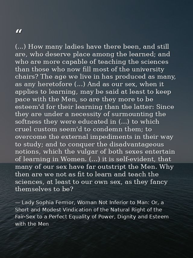 (...) How many ladies have there been, and still are, who deserve place among the learned; and who are more capable of t — Lady Sophia Fermor, Woman Not Inferior to Man: Or, a Short and Modest Vindication of the Natural Right of the Fair-Sex to a Perfect Equality of Power, Dignity and Esteem with the Men