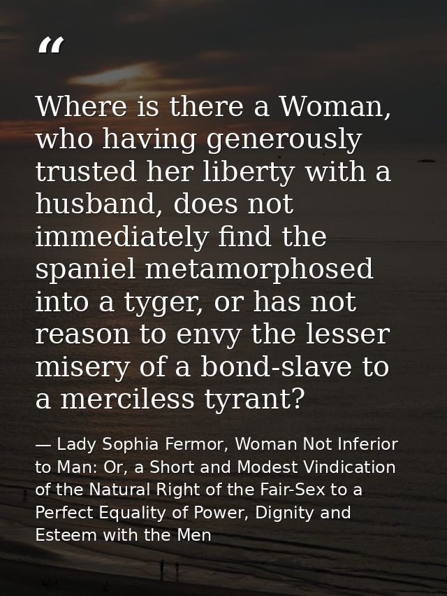 Where is there a Woman, who having generously trusted her liberty with a husband, does not immediately find the spaniel  — Lady Sophia Fermor, Woman Not Inferior to Man: Or, a Short and Modest Vindication of the Natural Right of the Fair-Sex to a Perfect Equality of Power, Dignity and Esteem with the Men