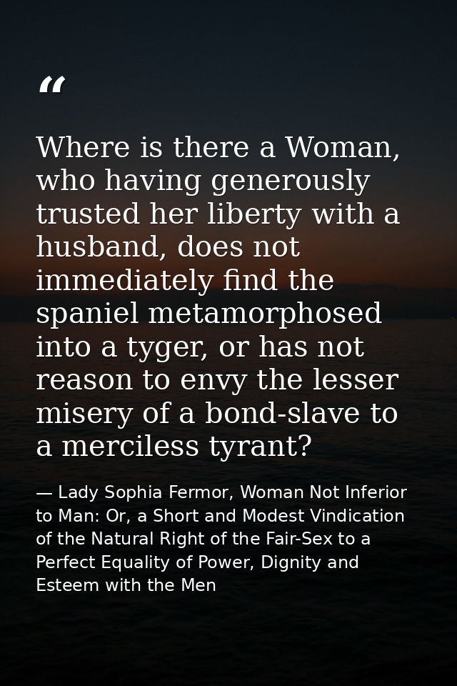 Where is there a Woman, who having generously trusted her liberty with a husband, does not immediately find the spaniel  — Lady Sophia Fermor, Woman Not Inferior to Man: Or, a Short and Modest Vindication of the Natural Right of the Fair-Sex to a Perfect Equality of Power, Dignity and Esteem with the Men