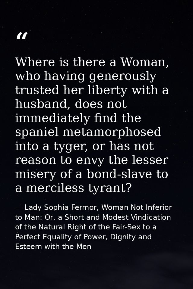 Where is there a Woman, who having generously trusted her liberty with a husband, does not immediately find the spaniel  — Lady Sophia Fermor, Woman Not Inferior to Man: Or, a Short and Modest Vindication of the Natural Right of the Fair-Sex to a Perfect Equality of Power, Dignity and Esteem with the Men