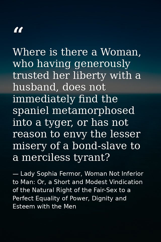 Where is there a Woman, who having generously trusted her liberty with a husband, does not immediately find the spaniel  — Lady Sophia Fermor, Woman Not Inferior to Man: Or, a Short and Modest Vindication of the Natural Right of the Fair-Sex to a Perfect Equality of Power, Dignity and Esteem with the Men