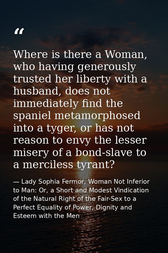 Where is there a Woman, who having generously trusted her liberty with a husband, does not immediately find the spaniel  — Lady Sophia Fermor, Woman Not Inferior to Man: Or, a Short and Modest Vindication of the Natural Right of the Fair-Sex to a Perfect Equality of Power, Dignity and Esteem with the Men