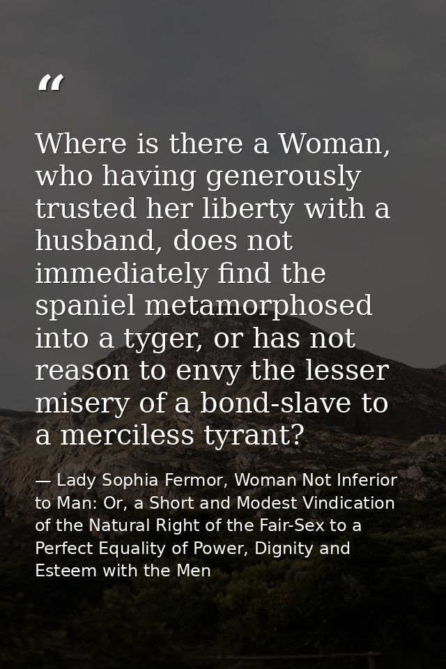 Where is there a Woman, who having generously trusted her liberty with a husband, does not immediately find the spaniel  — Lady Sophia Fermor, Woman Not Inferior to Man: Or, a Short and Modest Vindication of the Natural Right of the Fair-Sex to a Perfect Equality of Power, Dignity and Esteem with the Men