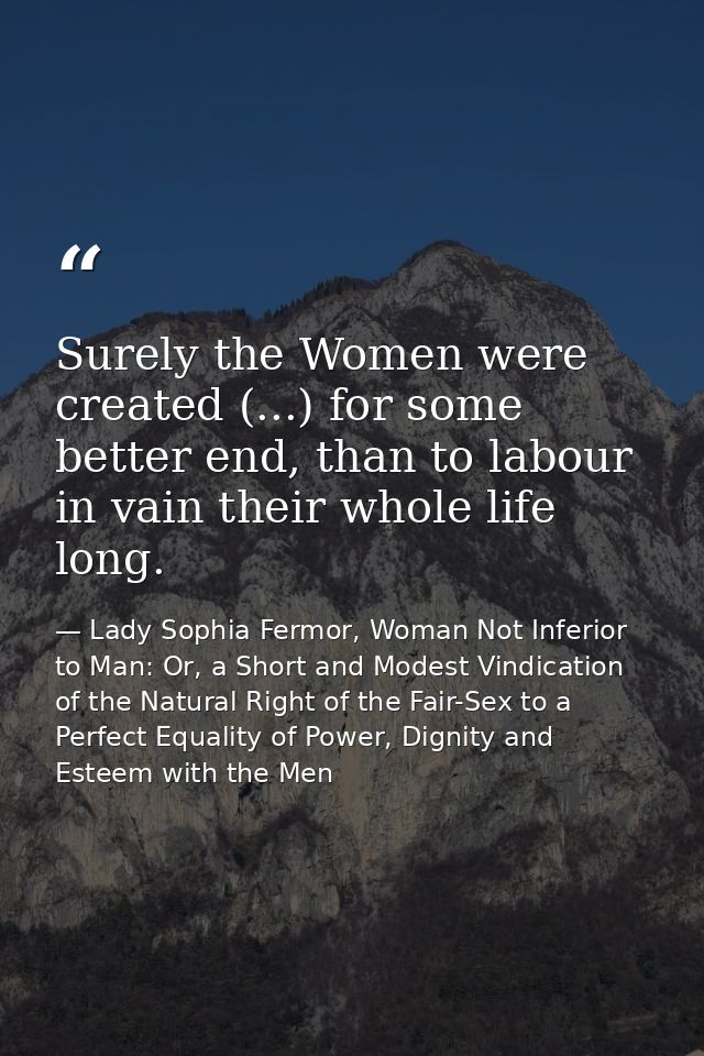 Surely the Women were created (...) for some better end, than to labour in vain their whole life long. — Lady Sophia Fermor, Woman Not Inferior to Man: Or, a Short and Modest Vindication of the Natural Right of the Fair-Sex to a Perfect Equality of Power, Dignity and Esteem with the Men