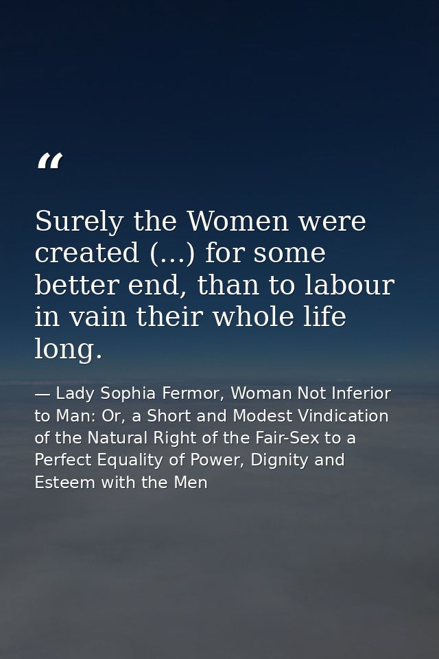 Surely the Women were created (...) for some better end, than to labour in vain their whole life long. — Lady Sophia Fermor, Woman Not Inferior to Man: Or, a Short and Modest Vindication of the Natural Right of the Fair-Sex to a Perfect Equality of Power, Dignity and Esteem with the Men