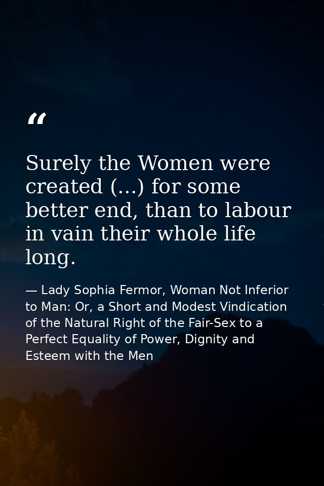 Surely the Women were created (...) for some better end, than to labour in vain their whole life long. — Lady Sophia Fermor, Woman Not Inferior to Man: Or, a Short and Modest Vindication of the Natural Right of the Fair-Sex to a Perfect Equality of Power, Dignity and Esteem with the Men