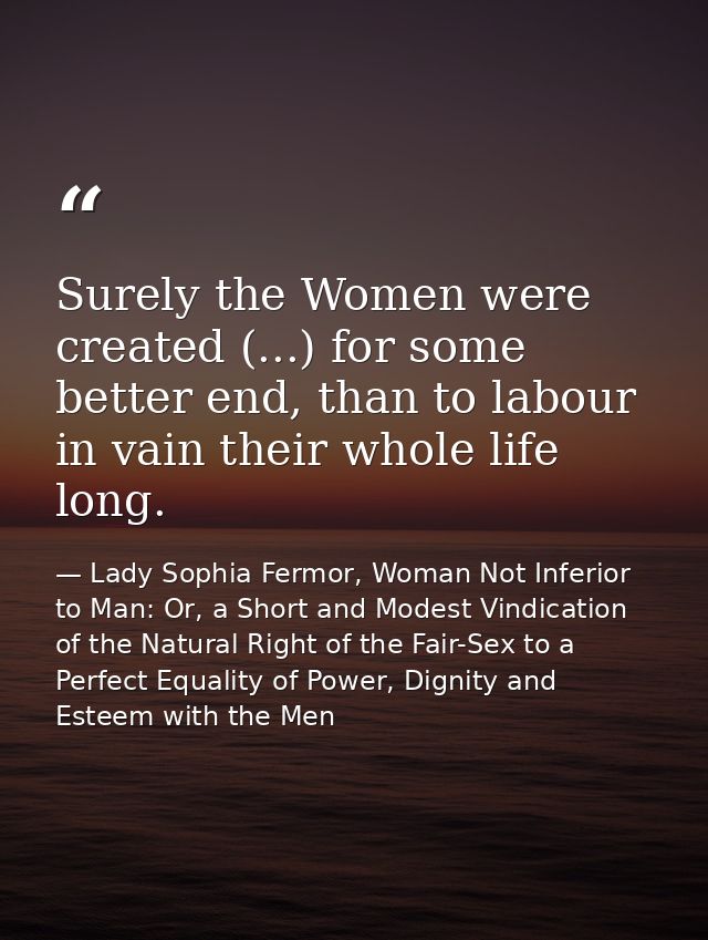 Surely the Women were created (...) for some better end, than to labour in vain their whole life long. — Lady Sophia Fermor, Woman Not Inferior to Man: Or, a Short and Modest Vindication of the Natural Right of the Fair-Sex to a Perfect Equality of Power, Dignity and Esteem with the Men