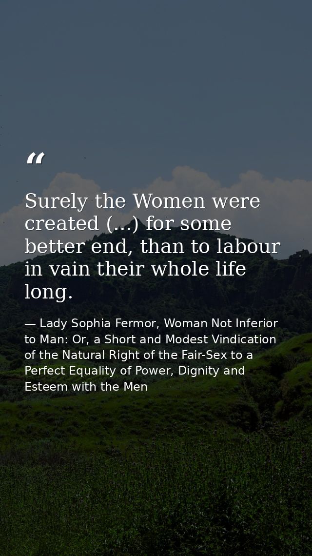 Surely the Women were created (...) for some better end, than to labour in vain their whole life long. — Lady Sophia Fermor, Woman Not Inferior to Man: Or, a Short and Modest Vindication of the Natural Right of the Fair-Sex to a Perfect Equality of Power, Dignity and Esteem with the Men
