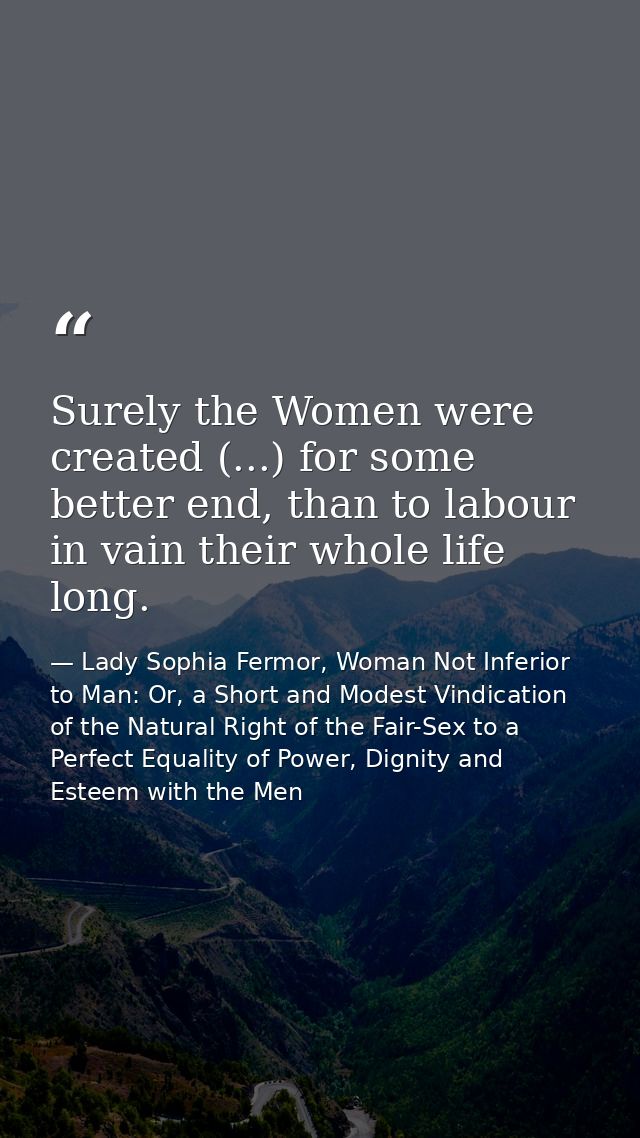 Surely the Women were created (...) for some better end, than to labour in vain their whole life long. — Lady Sophia Fermor, Woman Not Inferior to Man: Or, a Short and Modest Vindication of the Natural Right of the Fair-Sex to a Perfect Equality of Power, Dignity and Esteem with the Men