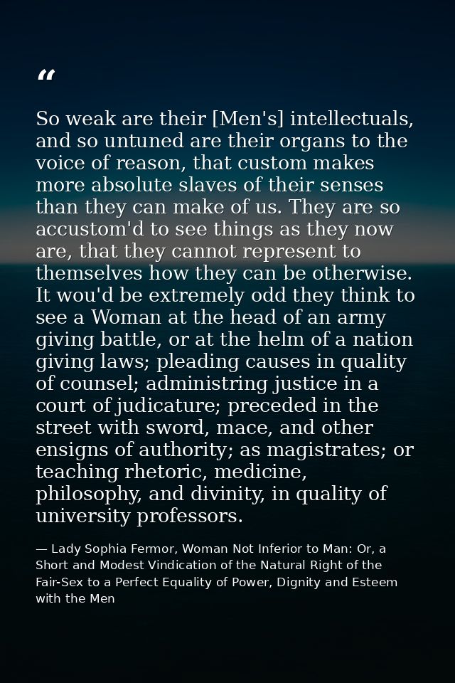 So weak are their [Men's] intellectuals, and so untuned are their organs to the voice of reason, that custom makes more  — Lady Sophia Fermor, Woman Not Inferior to Man: Or, a Short and Modest Vindication of the Natural Right of the Fair-Sex to a Perfect Equality of Power, Dignity and Esteem with the Men