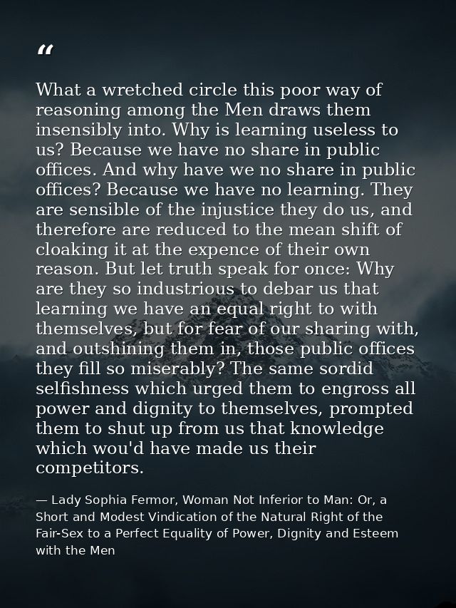 What a wretched circle this poor way of reasoning among the Men draws them insensibly into. Why is learning useless to u — Lady Sophia Fermor, Woman Not Inferior to Man: Or, a Short and Modest Vindication of the Natural Right of the Fair-Sex to a Perfect Equality of Power, Dignity and Esteem with the Men