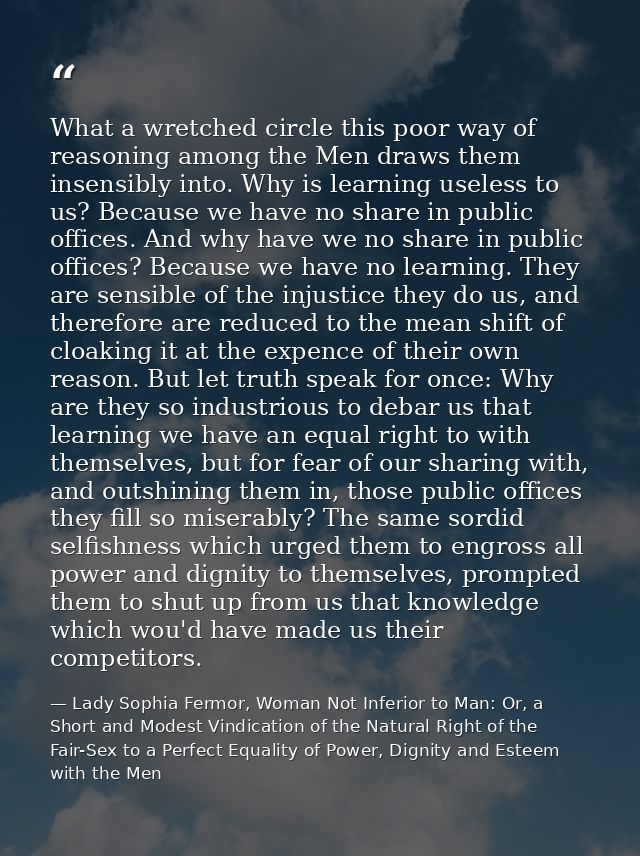 What a wretched circle this poor way of reasoning among the Men draws them insensibly into. Why is learning useless to u — Lady Sophia Fermor, Woman Not Inferior to Man: Or, a Short and Modest Vindication of the Natural Right of the Fair-Sex to a Perfect Equality of Power, Dignity and Esteem with the Men
