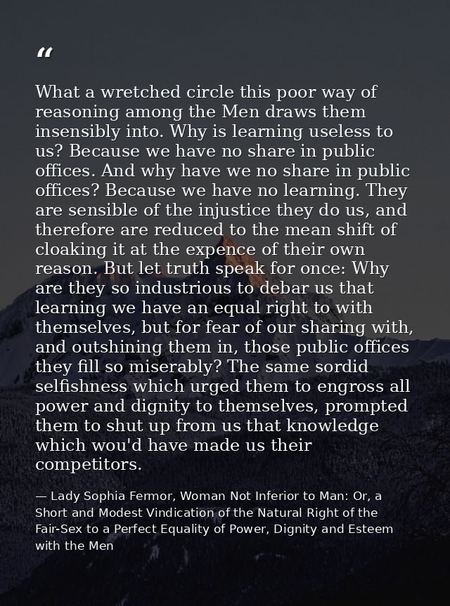 What a wretched circle this poor way of reasoning among the Men draws them insensibly into. Why is learning useless to u — Lady Sophia Fermor, Woman Not Inferior to Man: Or, a Short and Modest Vindication of the Natural Right of the Fair-Sex to a Perfect Equality of Power, Dignity and Esteem with the Men