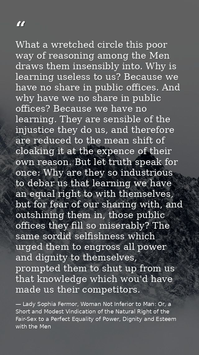 What a wretched circle this poor way of reasoning among the Men draws them insensibly into. Why is learning useless to u — Lady Sophia Fermor, Woman Not Inferior to Man: Or, a Short and Modest Vindication of the Natural Right of the Fair-Sex to a Perfect Equality of Power, Dignity and Esteem with the Men
