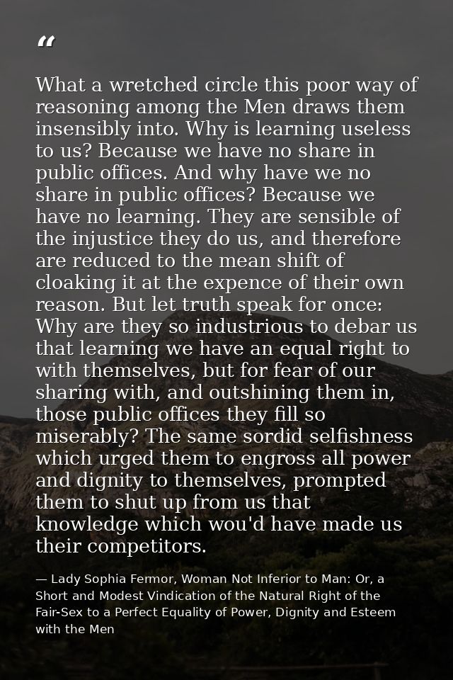 What a wretched circle this poor way of reasoning among the Men draws them insensibly into. Why is learning useless to u — Lady Sophia Fermor, Woman Not Inferior to Man: Or, a Short and Modest Vindication of the Natural Right of the Fair-Sex to a Perfect Equality of Power, Dignity and Esteem with the Men