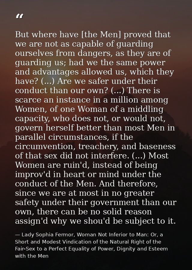 But where have [the Men] proved that we are not as capable of guarding ourselves from dangers, as they are of guarding u — Lady Sophia Fermor, Woman Not Inferior to Man: Or, a Short and Modest Vindication of the Natural Right of the Fair-Sex to a Perfect Equality of Power, Dignity and Esteem with the Men