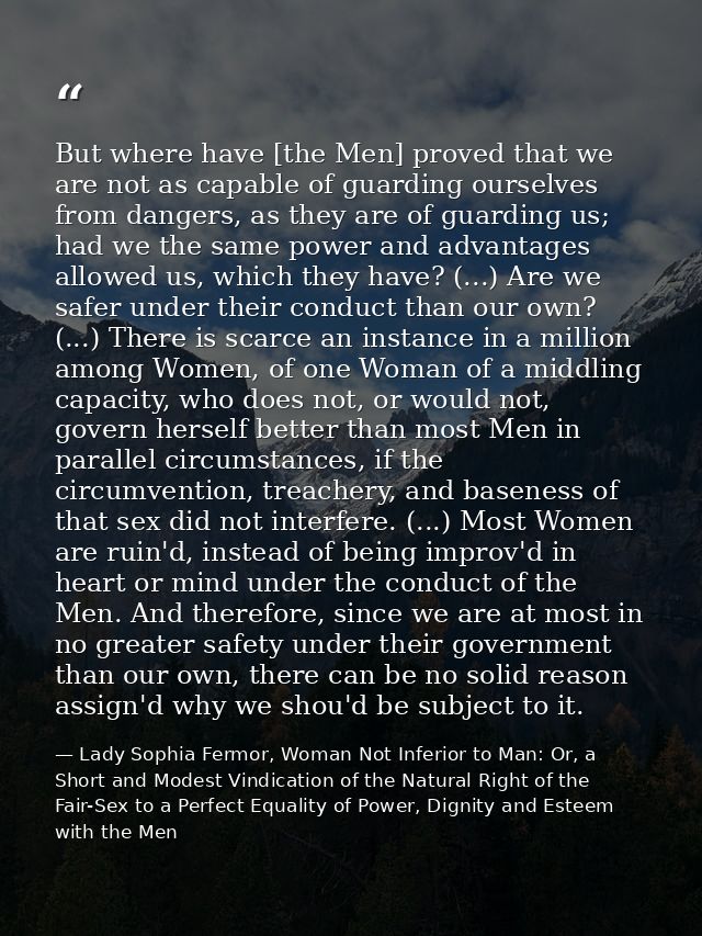 But where have [the Men] proved that we are not as capable of guarding ourselves from dangers, as they are of guarding u — Lady Sophia Fermor, Woman Not Inferior to Man: Or, a Short and Modest Vindication of the Natural Right of the Fair-Sex to a Perfect Equality of Power, Dignity and Esteem with the Men