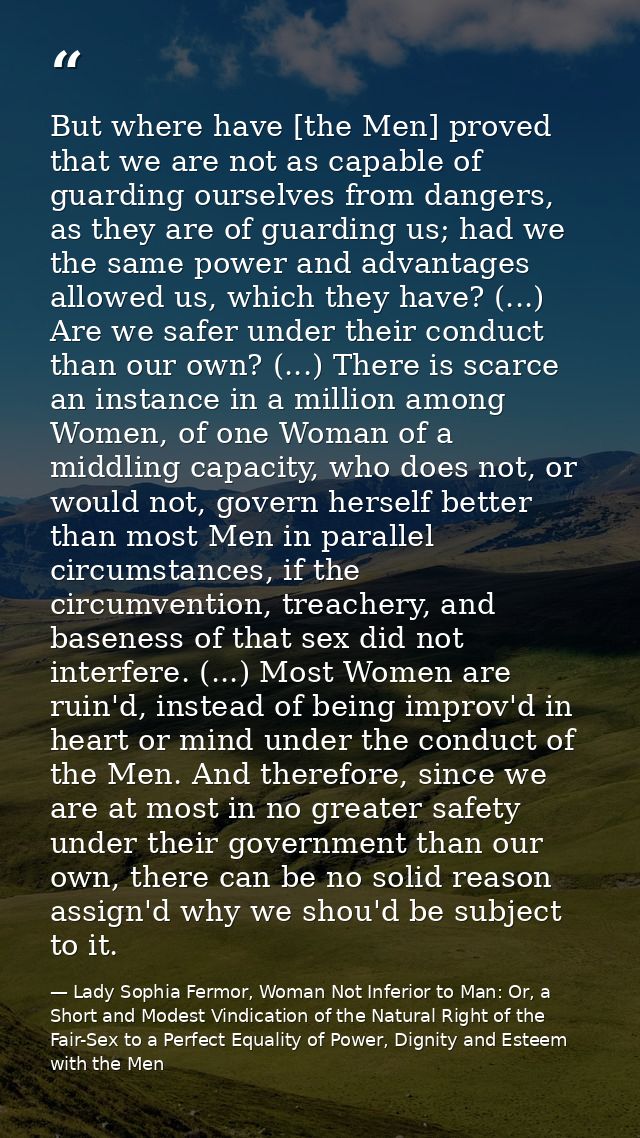 But where have [the Men] proved that we are not as capable of guarding ourselves from dangers, as they are of guarding u — Lady Sophia Fermor, Woman Not Inferior to Man: Or, a Short and Modest Vindication of the Natural Right of the Fair-Sex to a Perfect Equality of Power, Dignity and Esteem with the Men