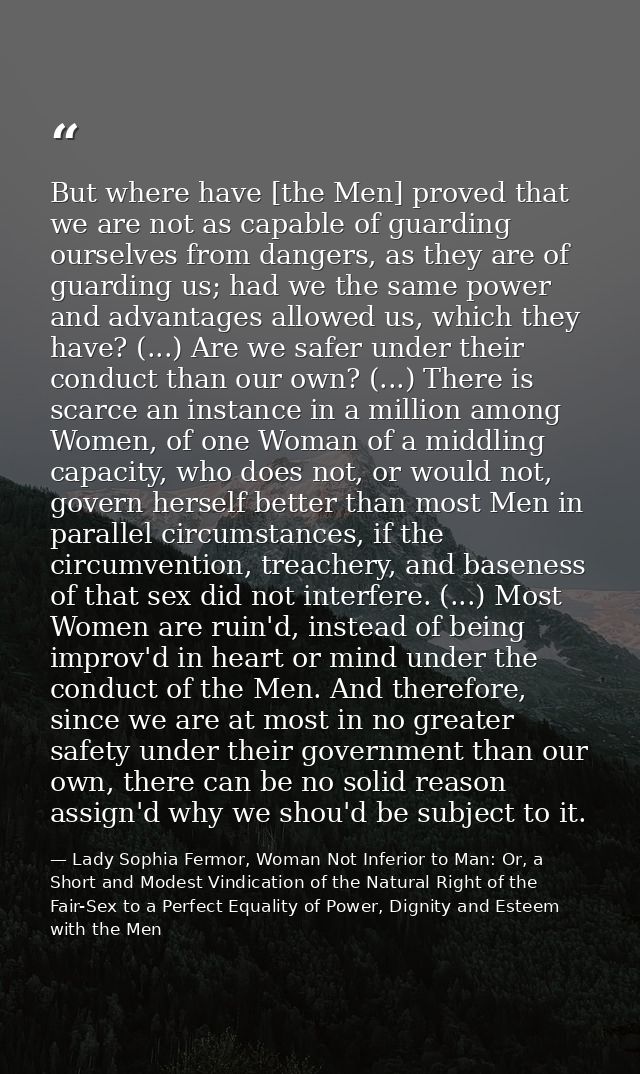 But where have [the Men] proved that we are not as capable of guarding ourselves from dangers, as they are of guarding u — Lady Sophia Fermor, Woman Not Inferior to Man: Or, a Short and Modest Vindication of the Natural Right of the Fair-Sex to a Perfect Equality of Power, Dignity and Esteem with the Men