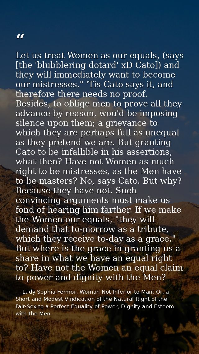 Let us treat Women as our equals, (says [the 'blubblering dotard' xD Cato]) and they will immediately want to become our — Lady Sophia Fermor, Woman Not Inferior to Man: Or, a Short and Modest Vindication of the Natural Right of the Fair-Sex to a Perfect Equality of Power, Dignity and Esteem with the Men