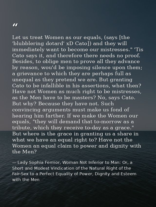 Let us treat Women as our equals, (says [the 'blubblering dotard' xD Cato]) and they will immediately want to become our — Lady Sophia Fermor, Woman Not Inferior to Man: Or, a Short and Modest Vindication of the Natural Right of the Fair-Sex to a Perfect Equality of Power, Dignity and Esteem with the Men