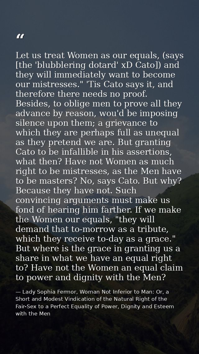 Let us treat Women as our equals, (says [the 'blubblering dotard' xD Cato]) and they will immediately want to become our — Lady Sophia Fermor, Woman Not Inferior to Man: Or, a Short and Modest Vindication of the Natural Right of the Fair-Sex to a Perfect Equality of Power, Dignity and Esteem with the Men