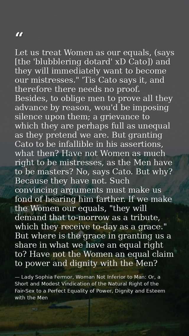 Let us treat Women as our equals, (says [the 'blubblering dotard' xD Cato]) and they will immediately want to become our — Lady Sophia Fermor, Woman Not Inferior to Man: Or, a Short and Modest Vindication of the Natural Right of the Fair-Sex to a Perfect Equality of Power, Dignity and Esteem with the Men