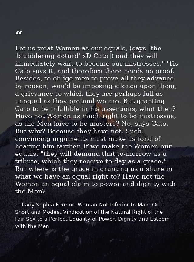 Let us treat Women as our equals, (says [the 'blubblering dotard' xD Cato]) and they will immediately want to become our — Lady Sophia Fermor, Woman Not Inferior to Man: Or, a Short and Modest Vindication of the Natural Right of the Fair-Sex to a Perfect Equality of Power, Dignity and Esteem with the Men