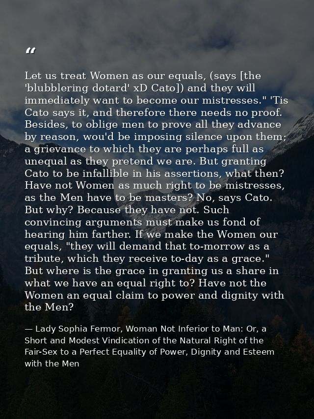 Let us treat Women as our equals, (says [the 'blubblering dotard' xD Cato]) and they will immediately want to become our — Lady Sophia Fermor, Woman Not Inferior to Man: Or, a Short and Modest Vindication of the Natural Right of the Fair-Sex to a Perfect Equality of Power, Dignity and Esteem with the Men
