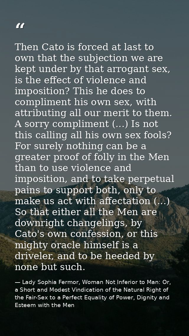 Then Cato is forced at last to own that the subjection we are kept under by that arrogant sex, is the effect of violence — Lady Sophia Fermor, Woman Not Inferior to Man: Or, a Short and Modest Vindication of the Natural Right of the Fair-Sex to a Perfect Equality of Power, Dignity and Esteem with the Men
