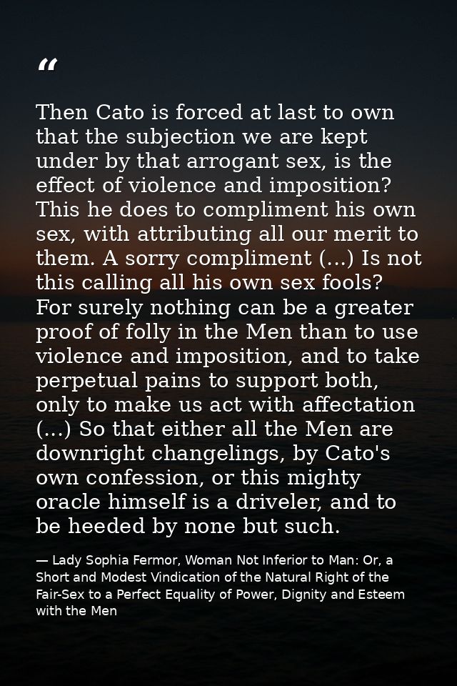 Then Cato is forced at last to own that the subjection we are kept under by that arrogant sex, is the effect of violence — Lady Sophia Fermor, Woman Not Inferior to Man: Or, a Short and Modest Vindication of the Natural Right of the Fair-Sex to a Perfect Equality of Power, Dignity and Esteem with the Men