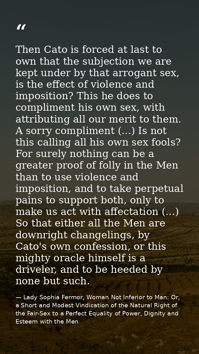 Then Cato is forced at last to own that the subjection we are kept under by that arrogant sex, is the effect of violence — Lady Sophia Fermor, Woman Not Inferior to Man: Or, a Short and Modest Vindication of the Natural Right of the Fair-Sex to a Perfect Equality of Power, Dignity and Esteem with the Men