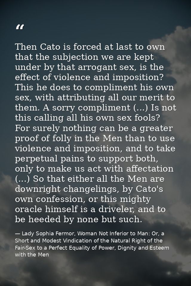 Then Cato is forced at last to own that the subjection we are kept under by that arrogant sex, is the effect of violence — Lady Sophia Fermor, Woman Not Inferior to Man: Or, a Short and Modest Vindication of the Natural Right of the Fair-Sex to a Perfect Equality of Power, Dignity and Esteem with the Men