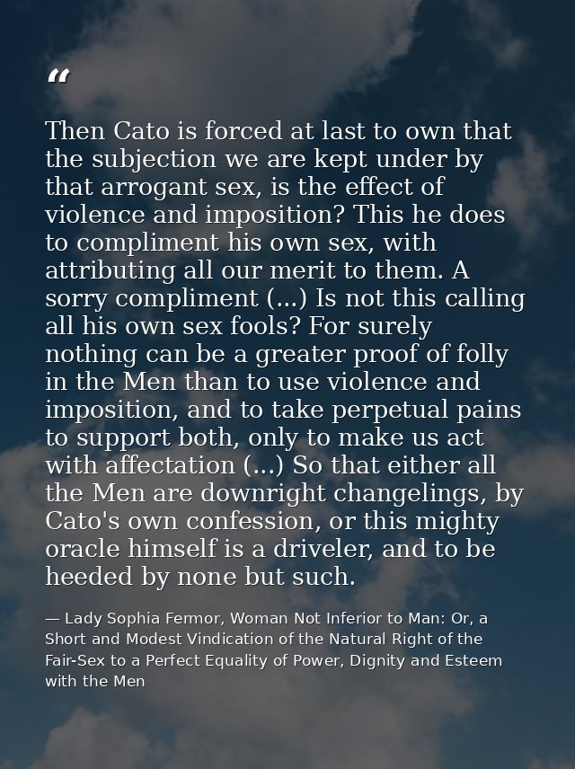 Then Cato is forced at last to own that the subjection we are kept under by that arrogant sex, is the effect of violence — Lady Sophia Fermor, Woman Not Inferior to Man: Or, a Short and Modest Vindication of the Natural Right of the Fair-Sex to a Perfect Equality of Power, Dignity and Esteem with the Men