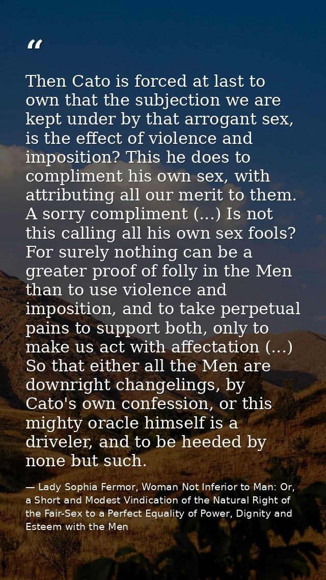 Then Cato is forced at last to own that the subjection we are kept under by that arrogant sex, is the effect of violence — Lady Sophia Fermor, Woman Not Inferior to Man: Or, a Short and Modest Vindication of the Natural Right of the Fair-Sex to a Perfect Equality of Power, Dignity and Esteem with the Men