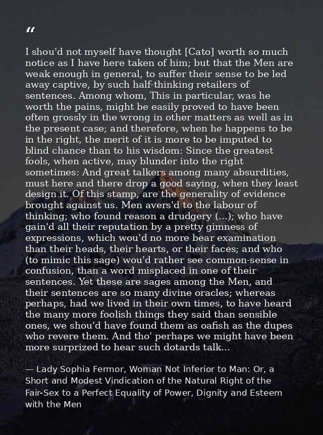 I shou'd not myself have thought [Cato] worth so much notice as I have here taken of him; but that the Men are weak enou — Lady Sophia Fermor, Woman Not Inferior to Man: Or, a Short and Modest Vindication of the Natural Right of the Fair-Sex to a Perfect Equality of Power, Dignity and Esteem with the Men