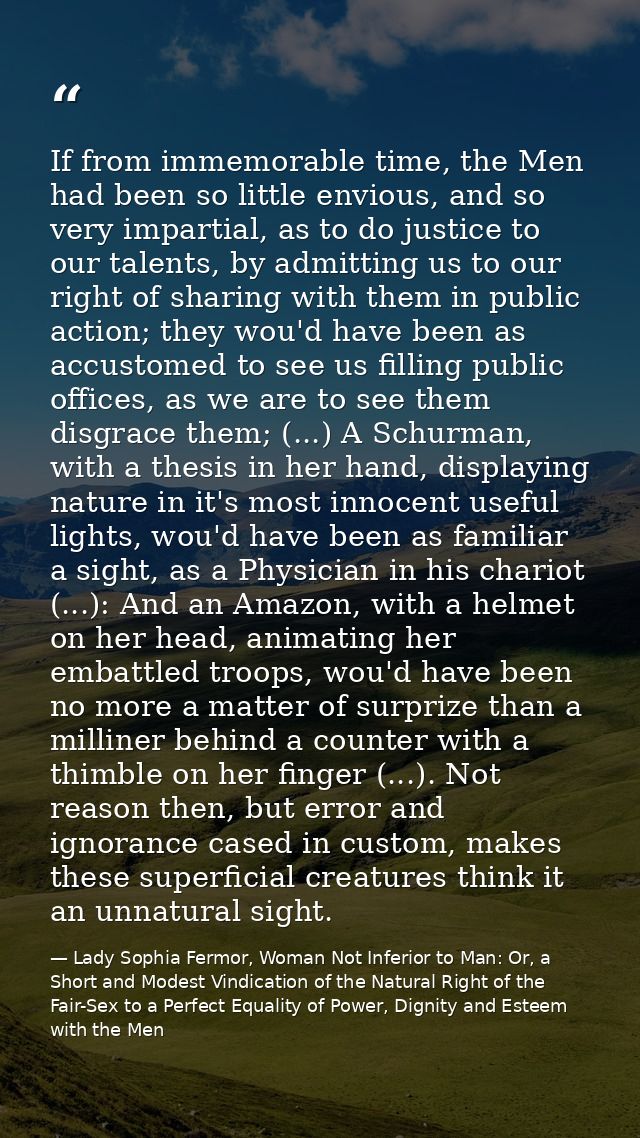 If from immemorable time, the Men had been so little envious, and so very impartial, as to do justice to our talents, by — Lady Sophia Fermor, Woman Not Inferior to Man: Or, a Short and Modest Vindication of the Natural Right of the Fair-Sex to a Perfect Equality of Power, Dignity and Esteem with the Men